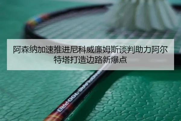 阿森纳加速推进尼科威廉姆斯谈判助力阿尔特塔打造边路新爆点